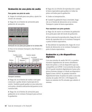Guía de introducción a Pro Tools|HD92
Grabación de una pista de audio
Para grabar una pista de audio:
1 Asigne la entrada para una pista y ajuste los
niveles de entrada.
2 Haga clic en el botón de activación para
grabación de una pista.
3 Para ver la ventana Transport, elija Window >
Transport.
4 Haga clic en el botón de vuelta a cero para
comenzar a grabar desde el principio de la
sesión. También puede grabar en una selección
en la pista o desde la ubicación del puntero en la
ventana Edit.
5 Haga clic en el botón de activación para
grabación en la ventana Transport para activar
la grabación.
6 Haga clic en el botón de reproducción o pulse
la barra espaciadora para grabar en todas las
pistas activadas para la grabación.
7 Grabe su interpretación.
8 Cuando la grabación haya concluido, haga
clic en el botón de detención en la ventana
Transport o pulse la barra espaciadora.
Para reproducir una pista grabada:
1 Haga clic de nuevo en el botón de grabación
de la pista para salir del modo de grabación.
2 Para comenzar la reproducción, haga clic en el
botón de reproducción en la ventana Transport
o pulse la barra espaciadora.
3 Para detener la reproducción, haga clic en el
botón de detención en la ventana Transport o
pulse la barra espaciadora.
Grabación a y de dispositivos
digitales
Con una interfaz de audio 96i I/O, se pueden
transferir digitalmente de forma simultánea
hasta dos pistas a o de un dispositivo que sea
compatible con S/PDIF. Con la interfaz de audio
96 I/O puede transferir digitalmente hasta ocho
pistas al mismo tiempo a o desde un dispositivo
digital (como ADAT). Se pueden transferir
digitalmente hasta 16 pistas de audio a una sola
interfaz de audio 192 I/O o 192 Digital I/O,
hasta un máximo de 96 entradas que admite el
sistema.
Activación de una pista para grabar en la ventana Mix
Transport (ventana)
Avance rápido
Activación para
Ir al final
Reproducir
Detener
Rebobinar
Vuelta a cero
Online grabación
 