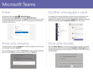 PowerPoint 2016
Entrar
No Windows, clique em Iniciar > Microsoft Teams.
No Mac, vá para a pasta aplicativos e clique em Microsoft Teams.
Em dispositivos móveis, toque no ícone do Teams. Entre com seu nome de usuário
e senha do Office 365. (Se você estiver usando o Teams gratuito, entre com esse
nome de usuário e senha.)
Escolher uma equipe e canal
Uma equipe é um conjunto de pessoas, conversas, arquivos e ferramentas, tudo
em um só lugar. Um canal é uma discussão em uma equipe, dedicada a um
departamento, projeto ou tópico. Clique em Equipes e selecione uma equipe.
Escolha um canal para explorar Conversas, Arquivos e em outras guias.
Inicie uma conversa
com toda a equipe... Clique em Equipes , escolha uma equipe e canal, escreva a
sua mensagem e clique em Enviar .
com uma pessoa ou grupo... Clique em Novo chat , digite o nome da pessoa ou
grupo no campo Para, escreva sua mensagem e clique em Enviar .
Microsoft Teams
Inicie uma reunião
Clique em Reunir agora na área em que você digita a mensagem para iniciar
uma reunião em um canal. (Se você clicar em Responder, e Reunir agora , a
reunião será baseada nesta conversa.) Digite um nome para a reunião e comece a
convidar pessoas.
 
