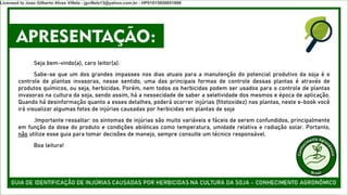 APRESENTAÇÃO:
Seja bem-vindo(a), caro leitor(a).
Sabe-se que um dos grandes impasses nos dias atuais para a manutenção do potencial produtivo da soja é o
controle de plantas invasoras, nesse sentido, uma das principais formas de controle dessas plantas é através de
produtos químicos, ou seja, herbicidas. Porém, nem todos os herbicidas podem ser usados para o controle de plantas
invasoras na cultura da soja, sendo assim, há a nessecidade de saber a seletividade dos mesmos e época de aplicação.
Quando há desinformação quanto a esses detalhes, poderá ocorrer injúrias (fitotoxidez) nas plantas, neste e-book você
irá visualizar algumas fotos de injúrias causadas por herbicidas em plantas de soja
.Importante ressaltar: os sintomas de injúrias são muito variáveis e fáceis de serem confundidos, principalmente
em função da dose do produto e condições abióticas como temperatura, umidade relativa e radiação solar. Portanto,
não utilize esse guia para tomar decisões de manejo, sempre consulte um técnico responsável.
Boa leitura!
Licensed to Joao Gilberto Alves Villela - jgvillela13@yahoo.com.br - HP01015958851886
 