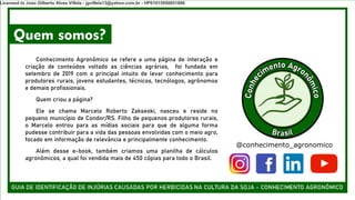 Quem somos?
Conhecimento Agronômico se refere a uma página de interação e
criação de conteúdos voltado as ciências agrárias, foi fundada em
setembro de 2019 com o principal intuito de levar conhecimento para
produtores rurais, jovens estudantes, técnicos, tecnólogos, agrônomos
e demais profissionais.
Quem criou a página?
Ele se chama Marcelo Roberto Zakseski, nasceu e reside no
pequeno município de Condor/RS. Filho de pequenos produtores rurais,
o Marcelo entrou para as mídias sociais para que de alguma forma
pudesse contribuir para a vida das pessoas envolvidas com o meio agro,
focado em informação de relevância e principalmente conhecimento.
Além desse e-book, também criamos uma planilha de cálculos
agronômicos, a qual foi vendida mais de 450 cópias para todo o Brasil.
@conhecimento_agronomico
Licensed to Joao Gilberto Alves Villela - jgvillela13@yahoo.com.br - HP01015958851886
 