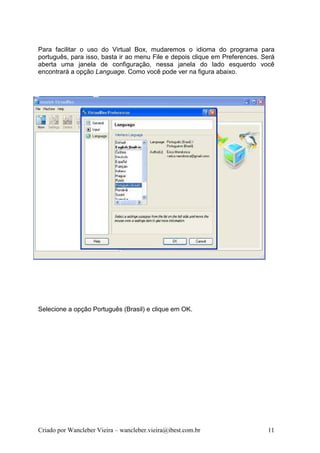 Para facilitar o uso do Virtual Box, mudaremos o idioma do programa para
português, para isso, basta ir ao menu File e depois clique em Preferences. Será
aberta uma janela de configuração, nessa janela do lado esquerdo você
encontrará a opção Language. Como você pode ver na figura abaixo.




Selecione a opção Português (Brasil) e clique em OK.




Criado por Wancleber Vieira – wancleber.vieira@ibest.com.br                  11
 