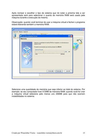 Após nomear e escolher o tipo de sistema que irá rodar a próxima tela a ser
apresentada será para selecionar o quanto de memória RAM será usado pela
máquina durante a execução da mesma.

Observação: quando você terminar de usar a máquina virtual e fechar o programa
estará liberando também a memória RAM.




Selecione uma quantidade de memória que seja inferior ao total do sistema. Por
exemplo: se seu computador tiver 512MB de memória RAM, quando você for criar
a máquina virtual selecione pelo menos uns 256MB para que não ocorram
instabilidades no sistema.




Criado por Wancleber Vieira – wancleber.vieira@ibest.com.br                15
 