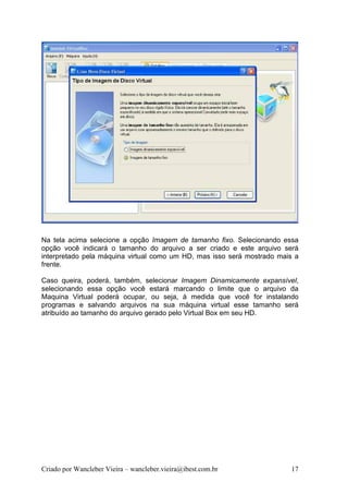 Na tela acima selecione a opção Imagem de tamanho fixo. Selecionando essa
opção você indicará o tamanho do arquivo a ser criado e este arquivo será
interpretado pela máquina virtual como um HD, mas isso será mostrado mais a
frente.

Caso queira, poderá, também, selecionar Imagem Dinamicamente expansível,
selecionando essa opção você estará marcando o limite que o arquivo da
Maquina Virtual poderá ocupar, ou seja, à medida que você for instalando
programas e salvando arquivos na sua máquina virtual esse tamanho será
atribuído ao tamanho do arquivo gerado pelo Virtual Box em seu HD.




Criado por Wancleber Vieira – wancleber.vieira@ibest.com.br             17
 