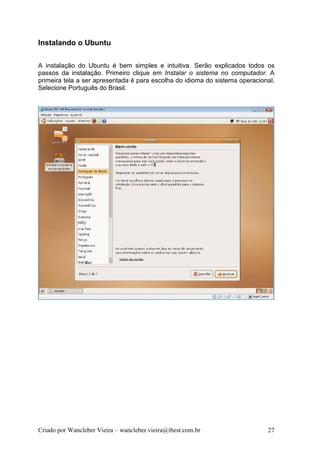 Instalando o Ubuntu

A instalação do Ubuntu é bem simples e intuitiva. Serão explicados todos os
passos da instalação. Primeiro clique em Instalar o sistema no computador. A
primeira tela a ser apresentada é para escolha do idioma do sistema operacional.
Selecione Português do Brasil.




Criado por Wancleber Vieira – wancleber.vieira@ibest.com.br                  27
 