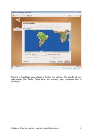 Escolha a localidade para ajustar o horário do sistema. Por padrão já vem
selecionado São Paulo. Basta clicar em avançar para prosseguir com a
instalação.




Criado por Wancleber Vieira – wancleber.vieira@ibest.com.br           28
 