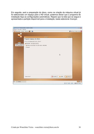Em seguida, será a preparação do disco, como na criação da máquina virtual já
foi selecionado um espaço para o HD virtual, podemos deixar que o programa de
instalação faça as configurações automáticas. Repare que na tela que se segue é
apresentada a partição disponível para a instalação, basta selecionar Avançar.




Criado por Wancleber Vieira – wancleber.vieira@ibest.com.br                 30
 
