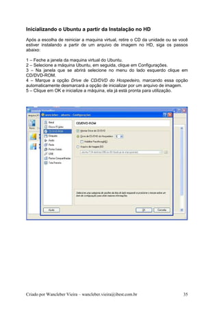 Inicializando o Ubuntu a partir da Instalação no HD
Após a escolha de reiniciar a maquina virtual, retire o CD da unidade ou se você
estiver instalando a partir de um arquivo de imagem no HD, siga os passos
abaixo:

1 – Feche a janela da maquina virtual do Ubuntu.
2 – Selecione a máquina Ubuntu, em seguida, clique em Configurações.
3 – Na janela que se abrirá selecione no menu do lado esquerdo clique em
CD/DVD-ROM.
4 – Marque a opção Drive de CD/DVD do Hospedeiro, marcando essa opção
automaticamente desmarcará a opção de inicializar por um arquivo de imagem.
5 – Clique em OK e inicialize a máquina, ela já está pronta para utilização.




Criado por Wancleber Vieira – wancleber.vieira@ibest.com.br                  35
 