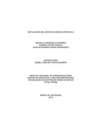 INSTALACIÓN DEL SERVICIO WEB EN CENTOS 6.4
MICHELLE MORENO GUTIERREZ
SANDRA PATIÑO GARCÍA
JHON ALEXANDER ARIAS HERNANDEZ
INSTRUCTORA
ISABEL CRISTINA YEPES OCAMPO
SERVICIO NACIONAL DE APRENDIZAJE SENA
CENTRO DE SERVICIOS Y GESTIÓN EMPRESARIAL
TECNOLOGÍA EN GESTIÓN DE REDES DE DATOS
FICHA: 455596
MEDELLIN, ANTIOQUIA
2013
 