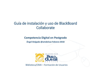 Biblioteca/CRAI – Formación de Usuarios
Guía de instalación y uso de BlackBoard
Collaborate
Competencia Digital en Postgrado
Ángel Delgado @amdelvaz Febrero 2018
 