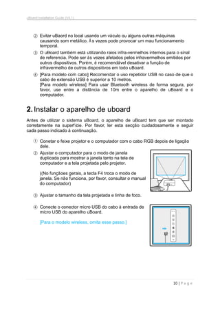 uBoard Installation Guide (V4.1)
10 | P a g e
② Evitar uBaord no local usando um váculo ou alguns outras máquinas
causando som metálico. À s vezes pode provocar um mau funcionamento
temporal.
③ O uBoard também está utilizando raios infra-vermelhos internos para o sinal
de referencia. Pode ser às vezes afetados pelos infravermelhos emitidos por
outros dispositivos. Porém, é recomendável desativar a função de
infravermelho de outros dispositivos em todo uBoard.
④ [Para modelo com cabo] Recomendar o uso repetidor USB no caso de que o
cabo de extensão USB é superior a 10 metros.
[Para modelo wireless] Para usar Bluetooth wireless de forma segura, por
favor, use entre a distância de 10m entre o aparelho de uBoard e o
computador.
2.Instalar o aparelho de uboard
Antes de utilizar o sistema uBoard, o aparelho de uBoard tem que ser montado
corretamente na superfície. Por favor, ler esta secção cuidadosamente e seguir
cada passo indicado à continuação.
① Conetar o feixe projetor e o computador com o cabo RGB depois de ligação
dele.
② Ajustar o computador para o modo de janela
duplicada para mostrar a janela tanto na tela de
computador e a tela projetada pelo projetor.
((No funçãoes gerais, a tecla F4 troca o modo de
janela. Se não funciona, por favor, consultar o manual
do computador)
③ Ajustar o tamanho da tela projetada e linha de foco.
④ Conecte o conector micro USB do cabo à entrada de
micro USB do aparelho uBoard.
[Para o modelo wireless, omita esse passo.]
 