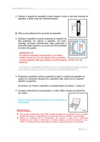 uBoard Installation Guide (V4.1)
11 | P a g e
⑤ Colocar o suporte de aparelho à parte traseira. Como o ímã está incluído no
aparelho, o titular pode ser facilmente ligado.
⑥ Pele a cinta adhesiva fora do titular de aparelho.
⑦ Coloque o aparelho na parte esquerda ou superior da
tela projetada. Ao colocar o aparelho, por favor,
mantega centrada verticalmente (lado esquerdo) u
horizontal (lado superior), asícomo de forma paralela
ao marco de quadro.
OBSERVAÇ Ã O:
Ao colocar o aparelho na esquerda ou na direita,
manter mínimo de 3 cm de espaço entre o aparelho
e a tela projetada. Mas para colocar na parte superior, manter 5 cm de
distância.
 Ao colocar o aparelho na parte superior ou a parte direita da tela projetada,
favor referir à secção 3.4 ou 4.4 neste manual dependendo de OS.
⑧ Pressione o aparelho contra a superfície a aderir o soporte do aparelho no
quadro ou na parede. Quando tira o aparelho nele, pode ver só o soporte
aderido à superfície.
(A próxima, só montar o aparelho no soporte depóis de passo 1 ~passo 4)
⑨ Conetar o Active-link ao computador e o cabo USB à secção de Active-link
em ordem.
[Para o modelo wireless] Conectar só os Active-link ao
computador.
Observação:
 Não conetar diretamente o cabo USB à secção de enlace em computador já que o modelo
wireless não requer o cabo USB para a comunicação entre o aparelho e o computador.
 Depóis de instalação SW no computador, ao conectar o cabo USB a ordenador
diretamente sem utilizar o Active-link, o modelo wireless, comunicará mediante o uso.
Porém, o Active-link sempre deve estar conectado a computador para a comunicação.
 