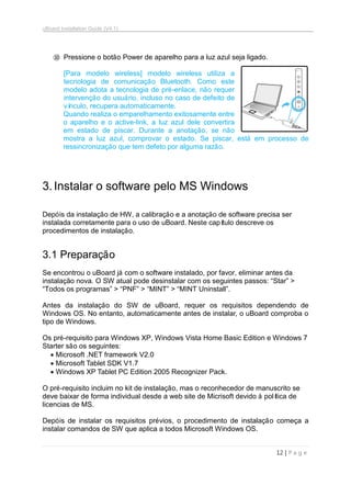 uBoard Installation Guide (V4.1)
12 | P a g e
⑩ Pressione o botão Power de aparelho para a luz azul seja ligado.
[Para modelo wireless] modelo wireless utiliza a
tecnologia de comunicação Bluetooth. Como este
modelo adota a tecnologia de pré-enlace, não requer
intervenção do usuário, incluso no caso de defeito de
vínculo, recupera automaticamente.
Quando realiza o emparelhamento exitosamente entre
o aparelho e o active-link, a luz azul dele convertira
em estado de piscar. Durante a anotação, se não
mostra a luz azul, comprovar o estado. Se piscar, está em processo de
ressincronização que tem defeto por alguma razão.
3.Instalar o software pelo MS Windows
Depóis da instalação de HW, a calibração e a anotação de software precisa ser
instalada corretamente para o uso de uBoard. Neste capítulo descreve os
procedimentos de instalação.
3.1 Preparação
Se encontrou o uBoard já com o software instalado, por favor, eliminar antes da
instalação nova. O SW atual pode desinstalar com os seguintes passos: “Star” >
“Todos os programas” > “PNF” > “MINT” > “MINT Uninstall”.
Antes da instalação do SW de uBoard, requer os requisitos dependendo de
Windows OS. No entanto, automaticamente antes de instalar, o uBoard comproba o
tipo de Windows.
Os pré-requisito para Windows XP, Windows Vista Home Basic Edition e Windows 7
Starter são os seguintes:
 Microsoft .NET framework V2.0
 Microsoft Tablet SDK V1.7
 Windows XP Tablet PC Edition 2005 Recognizer Pack.
O pré-requisito incluim no kit de instalação, mas o reconhecedor de manuscrito se
deve baixar de forma individual desde a web site de Micrisoft devido à política de
licencias de MS.
Depóis de instalar os requisitos prévios, o procedimento de instalação começa a
instalar comandos de SW que aplica a todos Microsoft Windows OS.
 