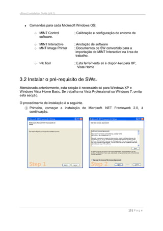 uBoard Installation Guide (V4.1)
13 | P a g e
 Comandos para cada Microsoft Windows OS:
o MINT Control ; Calibração e configuração do entorno de
software.
o MINT Interactive ; Anotação de software
o MNT Image Printer ; Documentos de SW convertido para a
importação de MINT Interactive na área de
trabalho.
o Ink Tool ; Esta ferramenta só é disponível para XP,
Vista Home
3.2 Instalar o pré-requisito de SWs.
Mensionado anteriormente, esta secção é necessário só para Windows XP e
Windows Vista Home Basic. Se trabalha na Vista Professional ou Windows 7, omita
esta secção.
O procedimento de instalação é o seguinte.
① Primeiro, começar a instalação de Microsoft. NET Framework 2.0, à
continuação.
Step 1 Step 2
 