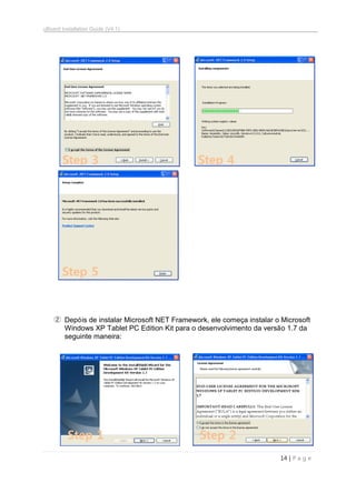 uBoard Installation Guide (V4.1)
14 | P a g e
② Depóis de instalar Microsoft NET Framework, ele começa instalar o Microsoft
Windows XP Tablet PC Edition Kit para o desenvolvimento da versão 1.7 da
seguinte maneira:
Step 3 Step 4
Step 1
Step 5
Step 2
 