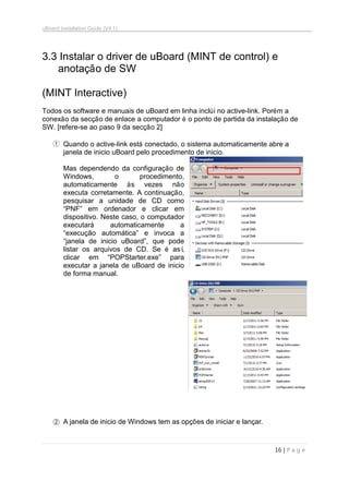 uBoard Installation Guide (V4.1)
16 | P a g e
3.3 Instalar o driver de uBoard (MINT de control) e
anotação de SW
(MINT Interactive)
Todos os software e manuais de uBoard em linha inclúi no active-link. Porém a
conexão da secção de enlace a computador é o ponto de partida da instalação de
SW. [refere-se ao paso 9 da secção 2]
① Quando o active-link está conectado, o sistema automaticamente abre a
janela de inicio uBoard pelo procedimento de inicio.
Mas dependendo da configuração de
Windows, o procedimento,
automaticamente às vezes não
executa corretamente. A continuação,
pesquisar a unidade de CD como
“PNF” em ordenador e clicar em
dispositivo. Neste caso, o computador
executará automaticamente a
“execução automática” e invoca a
“janela de inicio uBoard”, que pode
listar os arquivos de CD. Se é así,
clicar em “POPStarter.exe” para
executar a janela de uBoard de inicio
de forma manual.
② A janela de inicio de Windows tem as opções de iniciar e lançar.
 