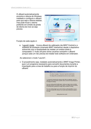 uBoard Installation Guide (V4.1)
17 | P a g e
O uBoard automaticamente
encontra o idioma do Windows
instalado e configura o uBoard
para que seja o idioma estádar,
mas pode trocar o idioma
preferido em ámbito da janela
de idioma de incio se seja
preciso.
Função de cada opção é:
a. „Launch‟ mode: Invoca uBoard de calibração (de MINT Control) e o
software de anotação (chamado MINT Interactive) desde o dispositivo
active-link com a necessidade de instalar um enlace direto à
computador. É muito útil para vários usuários compartir o uBoard
porque cada um não precisa de instalar todo software em ordenador.
Ao selecionar o modo “Launch”,
 O procedimento seja, instalado automaticamente o MINT Image Printer,
que é um programa necessário para convertir documentos durante a
importação para a área de trabalho ou para a função de imprimir do
uBoard.
 