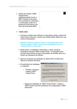uBoard Installation Guide (V4.1)
18 | P a g e
b. Depóis de instalar o MINT
Image Printer,
automaticamente incova o
MINT Interactive de active-
link conectado ao ordenador.
À continuação, pode ver a
janela de fundo branco com
barra de ferramenta MINT.
c. „Install‟ mode.
 Começa a instalar todo software a computador desde o active-link.
Esse modo é útil para o usuário que deseja utilizar uBoard em sua
própria computadora.
 [Modelo Wireless], deseja-se utilizar o computador pelo cabo,
selecione opção “instalar” porque essa propriedade requer a
instalação SW no computador.
 Neste passo, a instalação é automática, o driver virtual da
impressora chamado “MINT Image Printer”. É necessário para
convertir documentos durante a importação de trabalho ativo ou a
função da impressora de uBoard.
 Após da conclusão da instalação do uBoard SW corretamente,
retorna ao sistema Windows.
 Procedimento da instalação
é o seguinte:
o Primeiro, começa a
instalar o MINT
Image Printer.
o Depóis da instalação de “MINT Virtual Printer”, instalar o
“MINT Control” que tem parâmetro de configuração e “MINT
Interactive”.
 