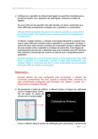 uBoard Installation Guide (V4.1)
20 | P a g e
③ Verifique se o aparelho de uBoard está ligado na superfície montada para a
função de quadro. Se o aparelho não está ligado, pressione a botão de
ligação.
Se a luz LED azul do aparelho não está ativada, por favor, comprobar se o
cabo USB está corretamente conetado com o aparelho e o computador.
[Modelo Wireless] esperar até piscar a luz azul no aparelho e o active-link é
permanente ligado. Isso significa que a conexão Bluetooth foi estabelecida
corretamente.
O uBoard, modelo wireless, é utilizado a tecnologia Bluetooth e portanto não
requer cabo USB para conexão entre o aparelho e o computador. Contudo, o
active-link deve estar sempre conetado ao computador porque o uBoard trata
de auto-conetar entre o aparelho e a relação de active-link. A tecnologia de
autoreparação permite que o Bluetooth seja auto-conetado como RF wireless
sem precisar a intervenção do usuário no caso de que o emparelhamento é
quebrado.
[Modelo wireless] Se o usuário deseja utilizar a comunicação pelo cabo USB
entre o aparelho e o computador, conetar o cabo USB diretamente sem
precisar utilizar o active-link que tem a maior propriedade da comunicação
pelo cabo USB ao conetar a computador.
Observação:
Quando uBoard não está configurado pelo computador, o uBoard não
funcionará corretamente. Por isso, quando a conexão falha, comprovar se
está corretamente configurado pelo Windows OS. [Referir o ponto 3.4 –
Opção para a instalação uBoard].
④ Ao pressionar o botão de calibrar, o uBoard mostra a imagem de calibração
como a imagem baixo. Então,
dar um toque no centro de
círculo com a caneta digital.
Como o uBoard utiliza 9 pontos de calibração para reconhecer o tamanho da
[ Calibração de Windows.]
 