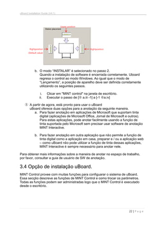 uBoard Installation Guide (V4.1)
22 | P a g e
b. O modo “INSTALAR” é selecionado no passo 2.
Quando a instalação de software é encerrada corretamente. Uboard
regresa o control ao modo Windows. Ao igual que o modo de
“Lançamento”, a posição de aparelho deve ser definida corretamente
utilizando os seguintes passos.
i. Clicar em "MINT control" na janela de escritório.
ii. Executar o passo de [ a.iii -1] a [-1 a.iv]
⑤ A partir de agora, está pronto para usar o uBoard
uBoard oferece duas opções para a anotação da seguinte maneira.
a. Para fazer anotação em aplicações de Microsoft que suportam tinta
digital (aplicações de Microsoft Office, Jornal de Microsoft e outros).
Para estas aplicações, pode anotar facilmente usando a função de
tinta suportada pelo Microsoft sem precisar usar software de anotação
MINT Interactive.
b. Para fazer anotação em outra aplicação que não permite a função de
tinta digital como a aplicação em casa, preparar e / ou a aplicação web
– como uBoard não pode utilizar a função de tinta dessas aplicações,
MINT Interactive é sempre necessário para anotar nele.
Para obtener mais informações sobre a maneira de anotar no espaço de trabalho,
por favor, consultar a guia de usuário de SW de anotação.
3.4 Opção de instalação uBoard.
MINT Control provee com muitas funções para configuarar o sistema de uBoard.
Essa secção descreve as funções de MINT Control e como trocar os parâmetros.
Todas as funções podem ser administradas logo que o MINT Control é executado
desde o escritório.
Upper position
RightpositionRightposition
(Default value)
 