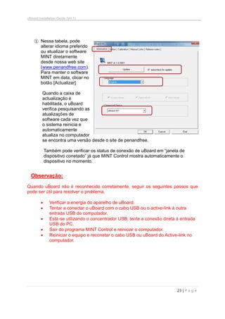 uBoard Installation Guide (V4.1)
23 | P a g e
① Nessa tabela, pode
alterar idioma preferido
ou atualizar o software
MINT diretamente
desde nossa web site
(www.penandfree.com).
Para manter o software
MINT em data, clicar no
botão [Actualizar]
Quando a caixa de
actualização é
habilitada, o uBoard
verifica pesquisando as
atualizações de
software cada vez que
o sistema reinicia e
automaticamente
atualiza no computador
se encontra uma versão desde o site de penandfree.
Também pode verificar os status de conexão de uBoard em “janela de
dispositivo conetado” já que MINT Control mostra automaticamente o
dispositivo no momento.
Observação:
Quando uBoard não é reconhecido corretamente, seguir os seguintes passos que
pode ser útil para resolver o problema.
 Verificar a energia do aparelho de uBoard.
 Tentar a conectar o uBoard com o cabo USB ou o active-link à outra
entrada USB do computador.
 Está-se utilizando o concentrador USB, tente a conexão direta à entrada
USB do PC.
 Sair do programa MINT Control e reiniciar o computador.
 Reiniciar o equipo e reconetar o cabo USB ou uBoard do Active-link no
computador.
 