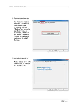 uBoard Installation Guide (V4.1)
25 | P a g e
③ Tabela de calibração.
Há duas maneiras de
executar a calibração.
Um deles é para
pressionar o botão
“Calibrar” em aparelho
de uBoard e outra
maneira é para clicar
em botão “Calibração
de tela” em tabela de
calibração de MINT
Control.
Manual de table link.
Nesta tabela, pode refer
os manuais de uBoard
em formato PDF.
 