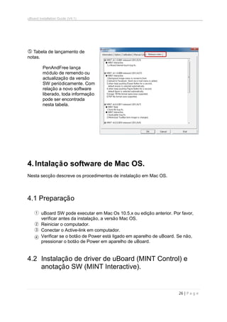 uBoard Installation Guide (V4.1)
26 | P a g e
 Tabela de lançamento de
notas.
PenAndFree lança
módulo de remendo ou
actualização da versão
SW periódicamente. Com
relação a novo software
liberado, toda informação
pode ser encontrada
nesta tabela.
4.Intalação software de Mac OS.
Nesta secção descreve os procedimentos de instalação em Mac OS.
4.1 Preparação
① uBoard SW pode executar em Mac Os 10.5.x ou edição anterior. Por favor,
verificar antes da instalação, a versão Mac OS.
② Reiniciar o computador.
③ Conectar o Active-link em computador.
④ Verificar se o botão de Power está ligado em aparelho de uBoard. Se não,
pressionar o botão de Power em aparelho de uBoard.
4.2 Instalação de driver de uBoard (MINT Control) e
anotação SW (MINT Interactive).
 