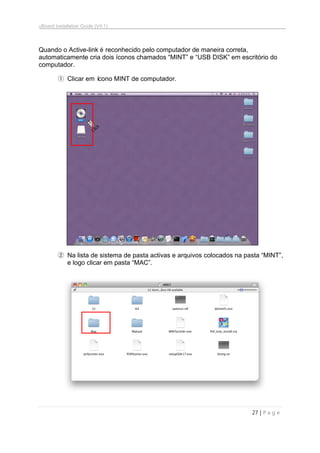 uBoard Installation Guide (V4.1)
27 | P a g e
Quando o Active-link é reconhecido pelo computador de maneira correta,
automaticamente cria dois íconos chamados “MINT” e “USB DISK” em escritório do
computador.
① Clicar em ícono MINT de computador.
② Na lista de sistema de pasta activas e arquivos colocados na pasta “MINT”,
e logo clicar em pasta “MAC”.
 
