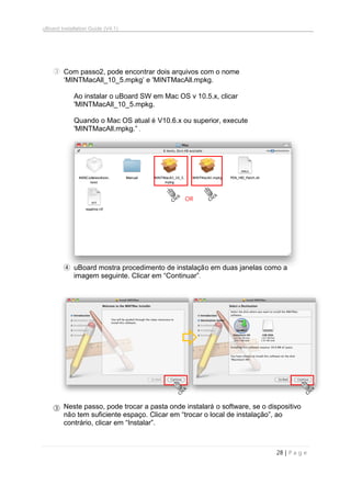 uBoard Installation Guide (V4.1)
28 | P a g e
③ Com passo2, pode encontrar dois arquivos com o nome
„MINTMacAll_10_5.mpkg‟ e 'MINTMacAll.mpkg.
Ao instalar o uBoard SW em Mac OS v 10.5.x, clicar
'MINTMacAll_10_5.mpkg.
Quando o Mac OS atual é V10.6.x ou superior, execute
'MINTMacAll.mpkg.” .
④ uBoard mostra procedimento de instalação em duas janelas como a
imagem seguinte. Clicar em “Continuar”.
③ Neste passo, pode trocar a pasta onde instalará o software, se o dispositivo
não tem suficiente espaço. Clicar em “trocar o local de instalação”, ao
contrário, clicar em “Instalar”.
OR
 