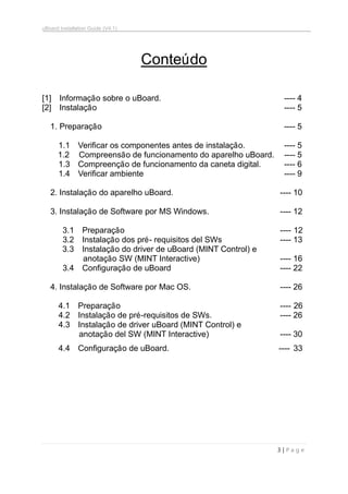 uBoard Installation Guide (V4.1)
3 | P a g e
Conteúdo
[1] Informação sobre o uBoard. ---- 4
[2] Instalação ---- 5
1. Preparação ---- 5
1.1 Verificar os componentes antes de instalação. ---- 5
1.2 Compreensão de funcionamento do aparelho uBoard. ---- 5
1.3 Compreenção de funcionamento da caneta digital. ---- 6
1.4 Verificar ambiente ---- 9
2. Instalação do aparelho uBoard. ---- 10
3. Instalação de Software por MS Windows. ---- 12
3.1 Preparação ----..12
3.2 Instalação dos pré- requisitos del SWs ---- 13
3.3 Instalação do driver de uBoard (MINT Control) e
anotação SW (MINT Interactive) ---- 16
3.4 Configuração de uBoard ---- 22
4. Instalação de Software por Mac OS. ---- 26
4.1 Preparação ----..26
4.2 Instalação de pré-requisitos de SWs. ---- 26
4.3 Instalação de driver uBoard (MINT Control) e
anotação del SW (MINT Interactive) ---- 30
4.4 Configuração de uBoard. ---- .33
 
