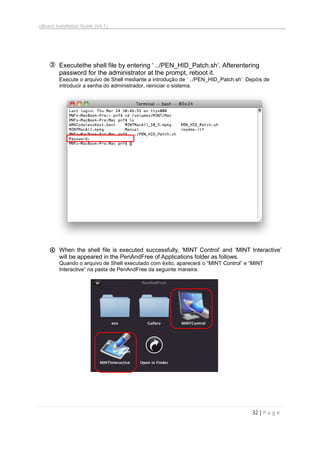 uBoard Installation Guide (V4.1)
32 | P a g e
③ Executethe shell file by entering „ ../PEN_HID_Patch.sh‟. Afterentering
password for the administrator at the prompt, reboot it.
Execute o arquivo de Shell mediante a introdução de „ ../PEN_HID_Patch.sh‟. Depóis de
introducir a senha do administrador, reiniciar o sistema.
④ When the shell file is executed successfully, „MINT Control‟ and „MINT Interactive‟
will be appeared in the PenAndFree of Applications folder as follows.
Quando o arquivo de Shell executado com êxito, aparecerá o “MINT Control” e “MINT
Interactive” na pasta de PenAndFree da seguinte maneira.
 
