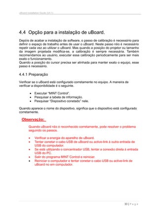 uBoard Installation Guide (V4.1)
33 | P a g e
4.4. Opção para a instalação de uBoard.
Depóis de acabar a instalação de software, o passo de calibração é necessário para
definir o espaço de trabalho antes de usar o uBoard. Neste passo não é necessário
repetir cada vez ao utilizar o uBoard. Mas quando a posição do projetor ou tamanho
da imagem projetada modifica-se, a calibração é sempre necessária. Também
recomendamos ao usuário, executar essa calibração periodicamente para ser mais
exato o funcionamento.
Quando a posição do cursor precisa ser alinhada para manter exato o equipo, esse
passo é necessário.
4.4.1 Preparação
Verificar se o uBoard está configurado corretamente no equipo. A maneira de
verificar a disponibilidade é o seguinte.
 Executar “MINT Control”.
 Pesquisar a tabela de informação.
 Pesquisar “Dispositivo conetado” nele.
Quando aparece o nome do dispositivo, significa que o dispositivo está configurado
corretamente.
Observação:
Quando uBoard não é reconhecido corretamente, pode resolver o problema
seguindo os passos.
 Verificar a energia do aparelho de uBoard.
 Tentar conetar o cabo USB de uBoard ou active-link à outra entrada de
USB do computador.
 Se está utilizando o concentrador USB, tentar a conexão direta à entrada
USB do PC.
 Salir do programa MINT Control e reiniciar.
 Reiniciar o computador e tentar conetar o cabo USB ou active-link de
uBoard no em computador.
 