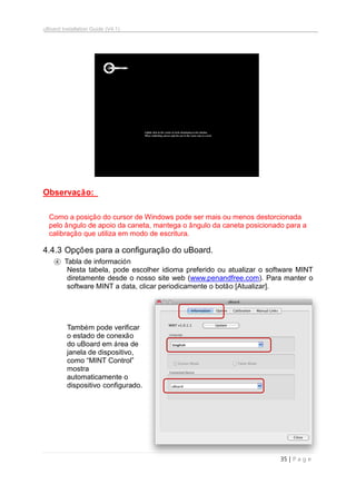 uBoard Installation Guide (V4.1)
35 | P a g e
Observação:
Como a posição do cursor de Windows pode ser mais ou menos destorcionada
pelo ângulo de apoio da caneta, mantega o ângulo da caneta posicionado para a
calibração que utiliza em modo de escritura.
4.4.3 Opções para a configuração do uBoard.
④ Tabla de información
Nesta tabela, pode escolher idioma preferido ou atualizar o software MINT
diretamente desde o nosso site web (www.penandfree.com). Para manter o
software MINT a data, clicar periodicamente o botão [Atualizar].
Também pode verificar
o estado de conexão
do uBoard em área de
janela de dispositivo,
como “MINT Control”
mostra
automaticamente o
dispositivo configurado.
 