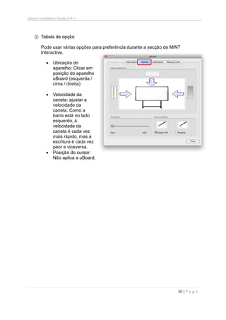 uBoard Installation Guide (V4.1)
36 | P a g e
⑤ Tabela de opção
Pode usar várias opções para preferência durante a secção de MINT
Interactive.
 Ubicação do
aparelho: Clicar em
posição do aparelho
uBoard (esquerda /
cima / direita)
 Velocidade da
caneta: ajustar a
velocidade da
caneta. Como a
barra está no lado
esquerdo, à
velocidade da
caneta é cada vez
mais rápido, mas a
escritura é cada vez
peor e viceversa.
 Posição do cursor:
Não aplica a uBoard.
 