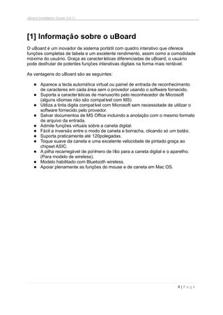 uBoard Installation Guide (V4.1)
4 | P a g e
[1] Informação sobre o uBoard
O uBoard é um inovador de sistema portátil com quadro interativo que oferece
funções completas de tabela e um excelente rendimento, assim como a comodidade
máxima do usuário. Graça as características diferenciadas de uBoard, o usuário
pode desfrutar de potentes funções interativas digitais na forma mais rentável.
As vantagens do uBoard são as seguintes:
 Aparece a tecla automática virtual ou painel de entrada de reconhecimento
de caracteres em cada área sem o provedor usando o software fornecido.
 Suporta a características de manuscrito pelo reconhecedor de Microsoft
(alguns idiomas não são compatível com MS)
 Utiliza a tinta digita compatível com Microsoft sem necessidade de utilizar o
software fornecido pelo provedor.
 Salvar documentos de MS Office incluindo a anotação com o mesmo formato
de arquivo da entrada.
 Admite funções virtuais sobre a caneta digital.
 Fácil a inversão entre o modo de caneta e borracha, clicando só um botão.
 Suporta praticamente até 120polegadas.
 Toque suave da caneta e uma excelente velocidade de pintado graça ao
chipset ASIC.
 A pilha recarregável de polímero de lítio para a caneta digital e o aparelho.
(Para modelo de wireless).
 Modelo habilitado com Bluetooth wireless.
 Apoiar plenamente as funções do mouse e de caneta em Mac OS.
 