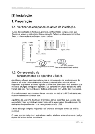 uBoard Installation Guide (V4.1)
5 | P a g e
[2] Instalação
1.Preparação
1.1. Verificar os componentes antes da instalação.
Antes da instalação do hardware, primeiro, verificar todos componentes que
figuram a seguir se estão incluídos no paquete. Faltam-se alguns componentes,
favor contatar no local onde comprou o produto.
.
1.2. Compreensão de
funcionamento de aparelho uBoard.
Ao utilizar o uBoard assim em retorno real, a compreensão de funcionamento de
sistema uBoard é muito necessário. Os componentes principais que são os
seguintes: o aparelho, a caneta digital e o active link. Entre eles, está a secção que
descreve a função principal do aparelho. Ele consiste em função da tecla na parte
frontal, botão de Power, indicador de LED, entrada de mini USB e dois receptores.
O modelo wireless tem a mesma forma, mas tem um indicador LED adicional para
mostrar o estado de conexão dele.
A potência do aparelho de uBoard é fornecido com o cabo USB que conecta pelo
computador. Mas o modelo wireless inclui a pilha recarregável do polímero de lítio
no inferior de aparelho que pode carregar com o cabo USB.
À hora de carga completa requerido é de 2horas e a duração é mais de 8horas
contínua.
Como a energia é algoritmo aplicado no modelo wireless, automaticamente desliga
depois de 20 minutos de inatividade.
Aparelho Caneta
digital
Active-LinkStation
Suporte de aparelho Spare pentip
Ponteiro Laser
Cabo regarregável da caneta
Cabo USB / aparelho
Cabo recarregável [modelo wireless]
 