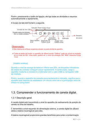 uBoard Installation Guide (V4.1)
6 | P a g e
Porém, pressionando o botão de ligação, ele liga todas as atividades e resumos
automaticamente e rapidamente.
A função de tela tátil frontal é a seguinte.
Observação:
 Não obstrua os orifícios receptores situado na parte direita de aparelho.
 Todas as teclas de função no aparelho de uBoard exceto “Calibrar” pode ser viável na anotação
só no modo de SW. (mais tarde, poderá ver o nome da anotação SW “MINT Interactive”)(veja
1.3.2)
[modelo wireless]
Quando o nível de recarga da bateria é inferior aos 20%, as lâmpadas indicadoras
de estado de conexão começam piscar rapidamente. A continuação, carga o
aparelho mediante a conexão e o ordenador com o cabo USB ou carregador USB
de imediato.
Porém, quando o aparelho da conexão pisca lentamente o indicador, significa que o
aparelho está tratando de estabelecer um vínculo entre ele e a participação ativa de
enlace no computador.
1.3. Compreender o funcionamento de caneta digital.
1.3.1 Descrição geral.
A caneta digital está transmitindo o sinal do aparelho de rastreamento de posição da
caneta na área de trabalho.
É transmitido a sinal requerido de alimentação externa, a caneta digital de uBoard
adota a bateria recarregável para eles.
A bateria recarregável proporciona grandes benefícios para evitar a contaminação
Calibração
Apagar todo
Trabalho atual
Invocador
Web browser
Salvar trabalho
atual
Imprensão de
Tralbaho atual
Botão PowerIndicador Power
Conetar status de indicador
(Só no modelo wireless)
Receptor
de sensor
Entrada de mini USB
 