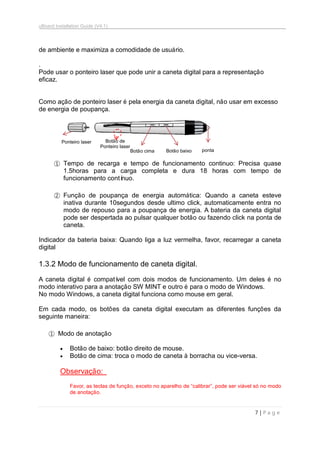 uBoard Installation Guide (V4.1)
7 | P a g e
de ambiente e maximiza a comodidade de usuário.
.
Pode usar o ponteiro laser que pode unir a caneta digital para a representação
eficaz.
Como ação de ponteiro laser é pela energia da caneta digital, não usar em excesso
de energia de poupança.
① Tempo de recarga e tempo de funcionamento continuo: Precisa quase
1.5horas para a carga completa e dura 18 horas com tempo de
funcionamento contínuo.
② Função de poupança de energia automática: Quando a caneta esteve
inativa durante 10segundos desde ultimo click, automaticamente entra no
modo de repouso para a poupança de energia. A bateria da caneta digital
pode ser despertada ao pulsar qualquer botão ou fazendo click na ponta de
caneta.
Indicador da bateria baixa: Quando liga a luz vermelha, favor, recarregar a caneta
digital
1.3.2 Modo de funcionamento de caneta digital.
A caneta digital é compatível com dois modos de funcionamento. Um deles é no
modo interativo para a anotação SW MINT e outro é para o modo de Windows.
No modo Windows, a caneta digital funciona como mouse em geral.
Em cada modo, os botões da caneta digital executam as diferentes funções da
seguinte maneira:
① Modo de anotação
 Botão de baixo: botão direito de mouse.
 Botão de cima: troca o modo de caneta à borracha ou vice-versa.
Observação:
Favor, as teclas de função, exceto no aparelho de “calibrar”, pode ser viável só no modo
de anotação.
Ponteiro laser
Botão cima Botão baixo ponta
Botão de
Ponteiro laser
 