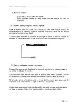 uBoard Installation Guide (V4.1)
8 | P a g e
② Modo de window
 Botão inferior: botão direito do mouse.
 Botão superior: janela de saída atual. (prensa durante um par de
segundos)
1.3.3 Forma de recarregar a caneta digital
Para recarregar a caneta digital de forma segura, por favor, utilizar o cabo de
recarga incluído no paquete. Antes de conectar o conector, favor, faz um seguro
para tirar o laser da caneta digital.
A continuação, conectar o conector de recarga do cabo no orifício situada no
extremo de corpo da caneta e o USB no outro lado do cabo mostrado seguinte:
1.3.4 Como verificar o estado da caneta.
Para verificar se a caneta digital está funcionando corretamente, pressione a ponta
da caneta ou a botão da caneta.
A continuação pode escutar um apito e gerado pela caneta quando funciona
corretamente. A caneta digital adotado Auto algoritmo de poupança de energia.
No entanto, entrar automaticamente no modo de hibernação para poupança de
energia quando a caneta está no repouso durante 10 segundos.
Para acordar a caneta no modo de hibernação, por favor, toque a ponta da caneta
ou clicar no qualquer botão nele. A continuação, a caneta acorda imediato.
 
