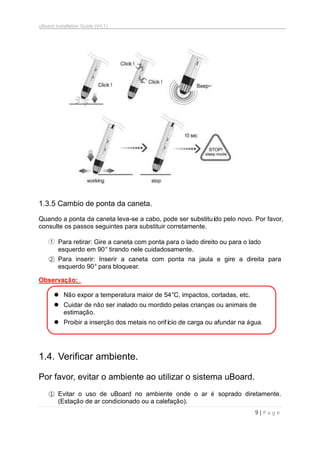 uBoard Installation Guide (V4.1)
9 | P a g e
1.3.5 Cambio de ponta da caneta.
Quando a ponta da caneta leva-se a cabo, pode ser substituído pelo novo. Por favor,
consulte os passos seguintes para substituir corretamente.
① Para retirar: Gire a caneta com ponta para o lado direito ou para o lado
esquerdo em 90° tirando nele cuidadosamente.
② Para inserir: Inserir a caneta com ponta na jaula e gire a direita para
esquerdo 90° para bloquear.
Observação:
 Não expor a temperatura maior de 54°C, impactos, cortadas, etc.
 Cuidar de não ser inalado ou mordido pelas crianças ou animais de
estimação.
 Proibir a inserção dos metais no orifício de carga ou afundar na água.
1.4. Verificar ambiente.
Por favor, evitar o ambiente ao utilizar o sistema uBoard.
① Evitar o uso de uBoard no ambiente onde o ar é soprado diretamente.
(Estação de ar condicionado ou a calefação).
10 sec
 