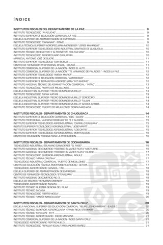 Í N D I C E
INSTITUTOS FISCALES DEL DEPARTAMENTO DE LA PAZ................................................................................................... 9
INSTITUTO TECNOLÓGICO “AYACUCHO”.................................................................................................................................................................................. 9
INSTITUTO SUPERIOR DE EDUCACIÓN COMERCIAL LA PAZ......................................................................................................................................... 9
ESCUELA SUPERIOR DE ADMINISTRACIÓN DE EMPRESAS.......................................................................................................................................... 9
INSTITUTO TECNOLÓGICO “CARANAVI” - ISTAIC.................................................................................................................................................................. 9
ESCUELA TÉCNICA SUPERIOR AGROPECUARIA MONSEÑOR “JORGE MANRIQUE”.......................................................................................... 10
INSTITUTO SUPERIOR TECNOLÓGICO AGRO INDUSTRIAL SANTIAGO DE LLALLAGUA.................................................................................... 10
INSTITUTO TÉCNICO PRODUCTIVO Y ALTERNATIVO “BOLIVIA MAR”........................................................................................................................ 10
INSTITUTO TECNOLÓGICO AGROPECUARIO CAQUIAVIRI................................................................................................................................................ 10
MARISCAL ANTONIO JOSÉ DE SUCRE...................................................................................................................................................................................... 11
INSTITUTO SUPERIOR TECNOLÓGICO “DON BOSCO”........................................................................................................................................................ 11
CENTRO DE FORMACIÓN PROFESIONAL BRASIL - BOLIVIA........................................................................................................................................... 11
INSTITUTO COMERCIAL SUPERIOR DE LA NACIÓN - INCOS EL ALTO........................................................................................................................ 11
INSTITUTO COMERCIAL SUPERIOR DE LA NACIÓN “TTE. ARMANDO DE PALACIOS “ - INCOS LA PAZ................................................... 12
INSTITUTO SUPERIOR TECNOLÓGICO “WIÑAY MARKA”................................................................................................................................................. 12
INSTITUTO SUPERIOR DE EDUCACIÓN COMERCIAL “AMERICANO”.......................................................................................................................... 12
INSTITUTO SUPERIOR DE FORMACIÓN AGROPECUARIA “INTI ANDINO”................................................................................................................ 12
INSTITUTO NACIONAL TÉCNICO DE ADMINISTRACIÓN COMERCIAL - “INTAC”.................................................................................................... 13
INSTITUTO TECNOLÓGICO PUERTO DE MEJILLONES........................................................................................................................................................ 13
ESCUELA INDUSTRIAL SUPERIOR “PEDRO DOMINGO MURILLO”............................................................................................................................... 13
INSTITUTO TECNOLÓGICO TUPAK KATARI............................................................................................................................................................................. 13
ESCUELA INDUSTRIAL SUPERIOR “PEDRO DOMINGO MURILLO” COROCORO.................................................................................................... 14
ESCUELA INDUSTRIAL SUPERIOR “PEDRO DOMINGO MURILLO” TAJANI............................................................................................................. 14
ESCUELA INDUSTRIAL SUPERIOR “PEDRO DOMINGO MURILLO” ACHICA ARRIBA........................................................................................... 14
INSTITUTO TECNOLÓGICO “PUERTO DE MEJILLONES” CORPA MACHACA........................................................................................................... 14
INSTITUTOS FISCALES - DEPARTAMENTO DE CHUQUISACA............................................................................................. 14
INSTITUTO SUPERIOR DE EDUCACIÓN COMERCIAL “ISEC - SUCRE”......................................................................................................................... 14
INSTITUTO PROFESIONAL “AURORA ROSSELLS” DE FE Y ALEGRÍA........................................................................................................................... 15
INSTITUTO SUPERIOR TECNOLÓGICO AGROINDUSTRIAL “CARRILLO CALIZAYA”.............................................................................................. 15
INSITUTO SUPERIOR TECNOLÓGICO AGROINDUSTRIAL “JOSÉ MARTÍ”.................................................................................................................. 15
INSTITUTO SUPERIOR TECNOLÓGICO AGROINDUSTRIAL “LOS CINTIS”................................................................................................................... 15
INSTITUTO SUPERIOR TECNOLÓGICO AGROINDUSTRIAL MONTEAGUDO............................................................................................................. 16
CENTRO DE EDUCACIÓN TÉCNICA PARA LA PRODUCCIÓN.......................................................................................................................................... 16
INSTITUTOS FISCALES - DEPARTAMENTO DE COCHABAMBA.......................................................................................... 16
TECNOLÓGICO INDUSTRIAL BOLIVIANO CANADIENSE “EL PASO”.............................................................................................................................. 16
INSTITUTO NACIONAL DE COMERCIO “FEDERICO ÁLVAREZ PLATA” NOCTURNO............................................................................................. 16
INSTITUTO NACIONAL DE COMERCIO “FEDERICO ÁLVAREZ PLATA” DIURNO..................................................................................................... 17
INSTITUTO TECNOLÓGICO SUPERIOR AGROINDUSTRIAL AIQUILE............................................................................................................................. 17
INSTITUTO TÉCNICO “MARIA CRISTINA”.................................................................................................................................................................................. 17
TECNOLÓGICO INDUSTRIAL COMERCIAL “PUERTO DE MEJILLONES”...................................................................................................................... 17
CENTRO DE EDUCACIÓN TÉCNICA AMOR MISERICORDIOSO - CETAM.................................................................................................................... 17
TECNOLÓGICO AGROPECUARIO CANADA - TAC.................................................................................................................................................................. 18
ESCUELA SUPERIOR DE ADMINISTRACIÓN DE EMPRESAS.......................................................................................................................................... 18
CENTRO DE FORMACIÓN TECNOLÓGICA “ETERAZAMA”................................................................................................................................................ 18
INSTITUTO NACIONAL DE COMERCIO NO. 3.......................................................................................................................................................................... 18
ESCUELA DE MADRES “HERMANN GMEINER”..................................................................................................................................................................... 18
TECNOLÓGICO AGROPECUARIO TARATA................................................................................................................................................................................ 19
INSTITUTO TÉCNICO NUESTRA SEÑORA DEL PILAR......................................................................................................................................................... 19
INSTITUTO TÉCNICO SACABA........................................................................................................................................................................................................ 19
INSTITUTO TECNOLÓGICO “BERTO NICOLI”............................................................................................................................................................................. 19
INSTITUTO TÉCNICO “MARÍA INMACULADA”........................................................................................................................................................................ 20
INSTITUTOS FISCALES - DEPARTAMENTO DE SANTA CRUZ.............................................................................................. 20
ESCUELA NACIONAL SUPERIOR DE EDUCACIÓN COMERCIAL “FELIPE LEONOR RIBERA” - E.N.S.E.C....................................................... 20
INSTITUTO TÉCNICO SUPERIOR AGROPECUARIA “ERWIN RECK STEMMER”...................................................................................................... 20
INSTITUTO TÉCNICO YAPACANI - INTY..................................................................................................................................................................................... 20
INSTITUTO TÉCNICO AGROPECUARIO - INCOS MAIRANA............................................................................................................................................... 21
INSTITUTO COMERCIAL SUPERIOR DE LA NACION - INCOS SANTA CRUZ............................................................................................................ 21
TECNOLÓGICO AGROPECUARIO PORTACHUELO................................................................................................................................................................. 21
INSTITUTO TECNOLÓGICO POPULAR IGUALITARIO ANDRÉS IBAÑEZ....................................................................................................................... 21
 
