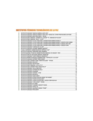 INSTITUTOS TÉCNICOS TECNOLÓGICOS DE LA PAZ
Ü INSTITUTOTECNOLÓGICO“MARCELO QUIROGA SANTA CRUZ”.............................................................................................31
Ü INSTITUTOTECNOLÓGICO“MARCELO QUIROGA SANTA CRUZ”SUBSEDE DEL CENTRO PENITENCIARIO SAN PEDRO...............31
Ü INSTITUTOTECNOLÓGICO INDUSTRIAL BRASIL - BOLIVIA ...................................................................................................31
Ü INSTITUTOTÉCNICO COMERCIAL SUPERIOR DE LA NACIÓN“TTE. ARMANDO DE PALACIOS”.................................................32
Ü INSTITUTOTÉCNICO COMERCIAL“INCOS - EL ALTO”............................................................................................................32
Ü INSTITUTOTECNOLÓGICO“ESCUELA INDUSTRIAL SUPERIOR PEDRO DOMINGO MURILLO”...................................................33
Ü INSTITUTOTECNOLÓGICO“ESCUELA INDUSTRIAL SUPERIOR PEDRO DOMINGO MURILLO”SUBSEDE ACHICA ARRIBA ..........33
Ü INSTITUTOTECNOLÓGICO“ESCUELA INDUSTRIAL SUPERIOR PEDRO DOMINGO MURILLO”SUBSEDE CORO CORO ................33
Ü INSTITUTOTECNOLÓGICO“ESCUELA INDUSTRIAL SUPERIOR PEDRO DOMINGO MURILLO”SUBSEDETAJANI........................34
Ü	INSTITUTOTECNOLÓGICO“SANTIAGO DE CALLAPA”............................................................................................................34
Ü INSTITUTOTECNOLÓGICO SUPERIOR“MIRIKIRI COMANCHE”...............................................................................................34
Ü ESCUELA SUPERIOR DE ADMINISTRACIÓN DE EMPRESAS“ESAE”.......................................................................................35
Ü INSTITUTOTECNOLÓGICO“MONSEÑOR JORGE MANRIQUE”................................................................................................35
Ü INSTITUTO NACIONALTÉCNICO DE ADMINISTRACIÓN COMERCIAL DE CARANAVI - INTAC....................................................35
Ü INSTITUTOTÉCNICO DE EDUCACIÓN COMERCIAL AMERICANO ............................................................................................36
Ü INSTITUTOTECNOLÓGICO“SANTOTORIBIO DE MOGROVEJO”...............................................................................................36
Ü INSTITUTO SUPERIORTECNOLÓGICO AGROINDUSTRIAL“SANTIAGO DE LLALLAGUA”...........................................................36
Ü INSTITUTOTECNOLÓGICO SUPERIOR“WIÑAY MARKA”........................................................................................................37
Ü INSTITUTOTÉCNICO SUPERIOR“DANIEL ARROYO RASGUIDO”-TIPUANI..............................................................................37
Ü INSTITUTOTECNOLÓGICO AYACUCHO .................................................................................................................................37
Ü INSTITUTOTECNOLÓGICO“BOLIVIA MAR”..........................................................................................................................38
Ü INSTITUTOTÉCNICO COMERCIAL LA PAZ (ITC LP) ................................................................................................................38
Ü INSTITUTOTÉCNICO SUPERIOR“PABLO ZÁRATEWILLCA”....................................................................................................39
Ü INSTITUTOTECNOLÓGICO“JACH’A OMASUYOS”..................................................................................................................39
Ü INSTITUTOTECNOLÓGICO SUPERIOR MECAPACA ................................................................................................................39
Ü INSTITUTOTECNOLÓGICO CAQUIAVIRI ...............................................................................................................................40
Ü INSTITUTOTECNOLÓGICO CARANAVI - ISTAIC.....................................................................................................................40
Ü INSTITUTOTECNOLÓGICO DON BOSCO................................................................................................................................41
Ü INSTITUTOTECNOLÓGICO COABA SORATA ..........................................................................................................................41
Ü INSTITUTOTECNOLÓGICO DE INVESTIGACIÓN ANDINO“INTI ANDINO”.................................................................................41
Ü INSTITUTOTECNOLÓGICO“PUERTO DE MEJILLONES”...........................................................................................................42
Ü INSTITUTOTECNOLÓGICO“PUERTO DE MEJILLONES”SUBSEDE CORPA MACHACA ...............................................................42
Ü INSTITUTOTECNOLÓGICO“TUPAC KATARI”- ESCOMA .........................................................................................................42
Ü INSTITUTOTECNOLÓGICO DE CHARIA .................................................................................................................................43
Ü INSTITUTOTECNOLÓGICO“ELIODORO CAMACHO”CHUANI..................................................................................................43
Ü INSTITUTOTECNOLÓGICO“APOLO”ITA ...............................................................................................................................43
Ü INSTITUTOTECNOLÓGICO AMAZÓNICO IXIAMAS“ITAMIX”..................................................................................................44
Ü INSTITUTOTECNOLÓGICO PATACAMAYA .............................................................................................................................44
 