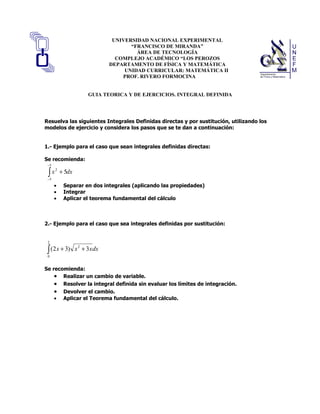 UNIVERSIDAD NACIONAL EXPERIMENTAL
                                        “FRANCISCO DE MIRANDA”
                                          ÁREA DE TECNOLOGÍA
                                   COMPLEJO ACADÉMICO “LOS PEROZOS
                                 DEPARTAMENTO DE FÍSICA Y MATEMÁTICA
                                      UNIDAD CURRICULAR: MATEMÁTICA II
                                     PROF. RIVERO FORMOCINA


                        GUIA TEORICA Y DE EJERCICIOS. INTEGRAL DEFINIDA




Resuelva las siguientes Integrales Definidas directas y por sustitución, utilizando los
modelos de ejercicio y considera los pasos que se te dan a continuación:


1.- Ejemplo para el caso que sean integrales definidas directas:

Se recomienda:
 −5

 ∫x       + 5dx
      2

 −5
      •    Separar en dos integrales (aplicando las propiedades)
      •    Integrar
      •    Aplicar el teorema fundamental del cálculo



2.- Ejemplo para el caso que sea integrales definidas por sustitución:


 2

 ∫ (2 x + 3)
 0
                  x 2 + 3 x dx


Se recomienda:
    • Realizar un cambio de variable.
    • Resolver la integral definida sin evaluar los límites de integración.
    • Devolver el cambio.
    • Aplicar el Teorema fundamental del cálculo.
 