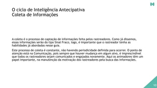 O ciclo de Inteligência Antecipativa
Coleta de Informações
A coleta é o processo de captação de informações feita pelos rastreadores. Como já dissemos,
essas informações serão do tipo Sinal Fraco, logo, é importante que o rastreador tenha as
habilidades já abordadas nesse guia.
Este processo de coleta é constante, não havendo periodicidade definida para ocorrer. O ponto de
atenção está na Comunicação, pois sempre que houver mudança em algum alvo, é imprescindível
que todos os rastreadores sejam comunicados e engajados novamente. Aqui os animadores têm um
papel importante, na manutenção da motivação dos rastreadores pela busca das informações.
10
 