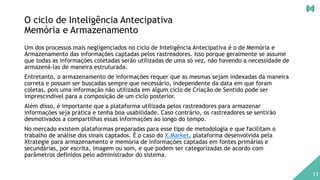 O ciclo de Inteligência Antecipativa
Memória e Armazenamento
Um dos processos mais negligenciados no ciclo de Inteligência Antecipativa é o de Memória e
Armazenamento das informações captadas pelos rastreadores. Isso porque geralmente se assume
que todas as informações coletadas serão utilizadas de uma só vez, não havendo a necessidade de
armazená-las de maneira estruturada.
Entretanto, o armazenamento de informações requer que as mesmas sejam indexadas da maneira
correta e possam ser buscadas sempre que necessário, independente da data em que foram
coletas, pois uma informação não utilizada em algum ciclo de Criação de Sentido pode ser
imprescindível para a composição de um ciclo posterior.
Além disso, é importante que a plataforma utilizada pelos rastreadores para armazenar
informações seja prática e tenha boa usabilidade. Caso contrário, os rastreadores se sentirão
desmotivados a compartilhas essas informações ao longo do tempo.
No mercado existem plataformas preparadas para esse tipo de metodologia e que facilitam o
trabalho de análise dos sinais captados. É o caso do X.Market, plataforma desenvolvida pela
Xtrategie para armazenamento e memória de informações captadas em fontes primárias e
secundárias, por escrita, imagem ou som, e que podem ser categorizadas de acordo com
parâmetros definidos pelo administrador do sistema.
11
 