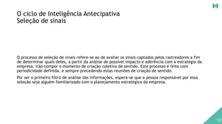 O ciclo de Inteligência Antecipativa
Seleção de sinais
O processo de seleção de sinais refere-se ao de avaliar os sinais captados pelos rastreadores a fim
de determinar quais deles, a partir da análise de possível impacto e aderência com a estratégia da
empresa, irão compor o momento de criação coletiva de sentido. Este processo é feito com
periodicidade definida, e sempre precedendo estas reuniões de criação de sentido.
Por ser o primeiro filtro de análise das informações, espera-se que a pessoa responsável por essa
seleção seja alguém familiarizado com o planejamento estratégico da empresa.
12
 