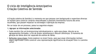 O ciclo de Inteligência Antecipativa
Criação Coletiva de Sentido
A Criação coletiva de Sentido é o momento em que pessoas com backgrounds e expertises diversas
se reúnem para construir cenários relacio9nados a possíveis movimentos futuros dos alvos
escolhidos, que possam impactar na estratégia e operação da empresa.
Por se tratar de um processo, possui as seguintes etapas:
1. Agrupar as informações selecionadas
• Cada membro faz um brainstorming individualmente e, após essa etapa, discute-se os
agrupamentos formados, a fim de acatar semelhanças e discutir diferenças. O momento de
geração de ideias deve ser separado da análise de ideias.
• Reflexões nessa etapa: Como explorar os sinais fracos, para que essas informações tenham
algum significado? Como construir uma representação significativa da situação? Este é o caminho
certo?
14
 