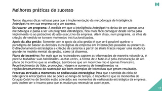 Melhores práticas de sucesso
Temos algumas dicas valiosas para que a implementação da metodologia de Inteligência
Antecipativa em sua empresa seja um sucesso.
Estruturar um programa: Á medida em que a Inteligência Antecipativa deixa de ser apenas uma
metodologia e passa a ser um programa estratégico, fica mais fácil conseguir desde verba para
implementá-lo ao patrocínio do alto executivo da empresa. Além disso, num programa, os ritos de
criação de sentido se tornam momentos institucionalizados.
Apoio da alta gestão: Somente com o apoio da alta gestão é que será possível quebrar o
paradigma de basear as decisões estratégicas da empresa em informações passadas ou presentes.
O direcionamento estratégico e criação de cenários a partir de sinais fracos requer uma mudança
grande no modelo mental da gestão, como já dissemos.
Plano de Incentivo: Por mais que os rastreadores captem as informações de maneira voluntária, é
preciso trabalhar suas habilidades. Muitas vezes, a forma de o fazê-lo é pela estruturação de um
plano de incentivo que as enalteça. Lembre-se que um incentivo não é apenas financeiro.
Reconhecimento do líder, promoções, viagens e aumento de investimentos na
região/departamento do rastreador são bons exemplos de incentivos que geram resultados.
Processo atrelado a momentos de rediscussão estratégica: Para que o sentido do ciclo de
Inteligência Antecipativa não se perca ao longo do tempo, é importante que os momentos de
Criação Coletiva de Sentido estão atrelados aos momentos de rediscussão estratégica da empresa,
pois podem ser o insumo para que as mudanças necessárias aconteçam.
17
 