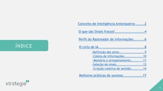 AGENDA
Conceito de Inteligência Antecipativa .......2
O que são Sinais fracos?........................4
Perfil do Rastreador de informações.........6
O ciclo de IA.....................................8
-Definição dos alvos.......................9
-Coleta de informações.................10
-Memória e armazenamento...........11
-Seleção de sinais........................12
-Criação coletiva de sentido...........14
Melhores práticas de sucesso................17
ÍNDICE
1
 