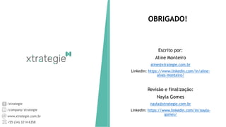 /xtrategie
/company/xtrategie
www.xtrategie.com.br
+55 (34) 3214 6358
Escrito por:
Aline Monteiro
aline@xtrategie.com.br
Linkedin: https://www.linkedin.com/in/aline-
alves-monteiro/
Revisão e finalização:
Nayla Gomes
nayla@xtrategie.com.br
Linkedin: https://www.linkedin.com/in/nayla-
gomes/
OBRIGADO!
 