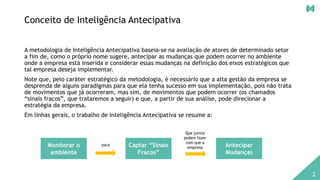 Conceito de Inteligência Antecipativa
A metodologia de Inteligência Antecipativa baseia-se na avaliação de atores de determinado setor
a fim de, como o próprio nome sugere, antecipar as mudanças que podem ocorrer no ambiente
onde a empresa está inserida e considerar essas mudanças na definição dos eixos estratégicos que
tal empresa deseja implementar.
Note que, pelo caráter estratégico da metodologia, é necessário que a alta gestão da empresa se
desprenda de alguns paradigmas para que ela tenha sucesso em sua implementação, pois não trata
de movimentos que já ocorreram, mas sim, de movimentos que podem ocorrer (os chamados
“sinais fracos”, que trataremos a seguir) e que, a partir de sua análise, pode direcionar a
estratégia da empresa.
Em linhas gerais, o trabalho de Inteligência Antecipativa se resume a:
Captar “Sinais
Fracos”
Monitorar o
ambiente
Antecipar
Mudanças
para
Que juntos
podem fazer
com que a
empresa
2
 